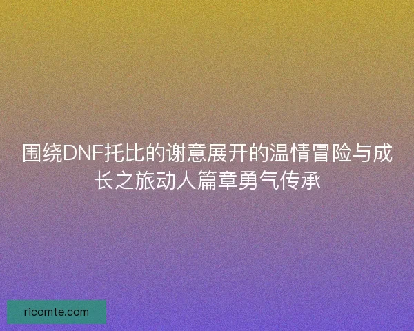 围绕DNF托比的谢意展开的温情冒险与成长之旅动人篇章勇气传承